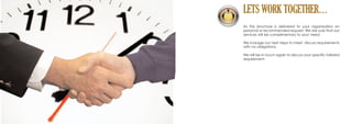 LETS WORK TOGETHER…
As this brochure is delivered to your organisation on
personal or recommended request. We are sure that our
services will be complimentary to your need.
We invisage our next steps to meet discuss requirements
with no obligations.
We will be in touch again to discuss your specific tailored
requirement.
 