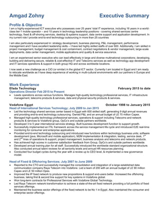Amgad Zohny Executive Summary
Profile & Objective
I am a highly-experienced ICT executive who possesses over 25 years’ total IT experience, including 16 years in a world-
class tier-1 mobile operator – and 10 years in technology leadership positions - covering shared services centre
technology, fixed & off-shoring services, desktop & systems support, data centre support and application development. In
my current role I provide end-to-end technology outsourcing in more than 25 countries
I am also particularly experienced in: strategy development, business planning, P&L management, performance
management and I have excellent leadership skills – I have led highly skilled staffs of over 600. Additionally, I am skilled in
project management, budget management & cost containment, contract negotiations & vendor management, large-scale
deployments, data center management, mobile applications and quality & service assurance.
I am an experienced senior executive who can lead effectively in large and diverse multinational corporations; developing,
building and delivering secure, reliable & cost-effective IT and Telecoms services as well as technology app development
and IT services operations & support in both group HQ and across worldwide locations.
I now seek a new challenge as a CIO (or similar) in the global ICT sector. Currently I am located in Egypt and I am ready
to relocate worldwide as I have deep experience of working in multi-cultural environments with our partners in Europe and
the Middle East.
Work Experience
Efada Technology February 2015 to date
Operations Director Feb 2015 to Present
 Leads operations across various functions. Manages high-quality technology professional services, IT infrastructure
management, telecoms products & services, data and physical security products & services.
Vodafone Egypt October 1998 to January 2015
Head of International Services Technology; July 2009 to Jan 2015
 Led the technology shared services center based in Egypt with 600 skilled staff, generating 9 digit annual revenues
and providing end-to-end technology outsourcing. Owned P&L and an annual budget of LE 70 million Capex.
 Managed high-quality technology professional services, operations & support including Telecoms and network
products & services to Vodafone group, OpCo’s and outside partners worldwide.
 Developed 3 to 5 year international services strategy. Built business development function to support growth.
 Successfully implemented an ITIL framework across the service management life cycle and introduced E2E real-time
monitoring for consumer and enterprise applications.
 Provided end-to-end technology outsourcing and introduced new functions within technology business units; software
development (java, Microsoft and mobile application), M2M implementation & integration, testing, service desk, 1
st
and 2
nd
lines of operations & support, project management, business analysis and telecoms and network products.
 Has achieved high scores in customer satisfaction feedback from Group, OpCo’s and outside partners worldwide.
 Developed annual training plan for all staff. Successfully introduced the worldwide standard organizational structure.
Also conducted annual talent reviews for all seniority levels and annual HR resources planning.
 Conducted four budget cycles during the year with a review up to CEO level, & implemented a new governance
model.
Head of Fixed & Offshoring Services; July 2007 to June 2009
 Reported to the CTO and successfully managed the consolidation and integration of a large established data
communication company Raya Telecom into Vodafone. Led a team of 200 with an annual budget of LE 90 million
Capex and LE 50 million Opex.
 Improved the IP fixed network to produce new propositions & support end-users better. Increased the offshoring
business, taking first & second line support for key systems in Vodafone global.
 Won long-term contracts for Professional Services with Vodafone Global Technology.
 Led Raya Telecom network transformation to achieve a state-of-the-art fixed network providing a full portfolio of fixed
services offerings.
 Maintained the business sector offerings of the fixed network to be No 1 in Egypt. Also maintained the consumer and
enterprise sector offerings.
 