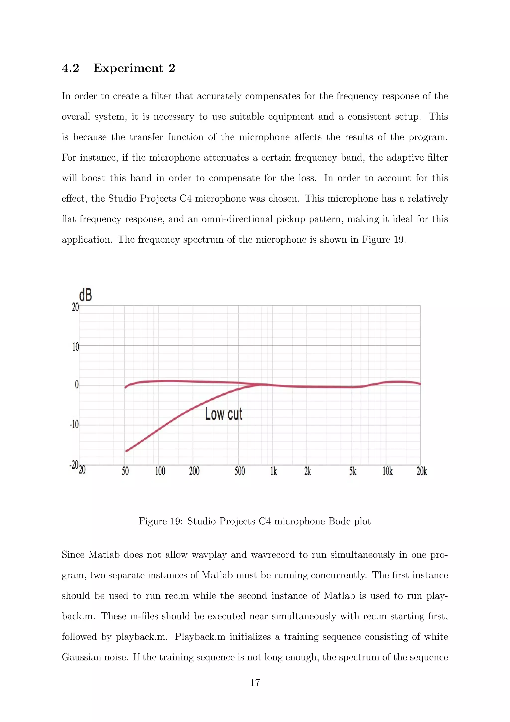 4.2 Experiment 2
In order to create a ﬁlter that accurately compensates for the frequency response of the
overall system, it is necessary to use suitable equipment and a consistent setup. This
is because the transfer function of the microphone aﬀects the results of the program.
For instance, if the microphone attenuates a certain frequency band, the adaptive ﬁlter
will boost this band in order to compensate for the loss. In order to account for this
eﬀect, the Studio Projects C4 microphone was chosen. This microphone has a relatively
ﬂat frequency response, and an omni-directional pickup pattern, making it ideal for this
application. The frequency spectrum of the microphone is shown in Figure 19.
Figure 19: Studio Projects C4 microphone Bode plot
Since Matlab does not allow wavplay and wavrecord to run simultaneously in one pro-
gram, two separate instances of Matlab must be running concurrently. The ﬁrst instance
should be used to run rec.m while the second instance of Matlab is used to run play-
back.m. These m-ﬁles should be executed near simultaneously with rec.m starting ﬁrst,
followed by playback.m. Playback.m initializes a training sequence consisting of white
Gaussian noise. If the training sequence is not long enough, the spectrum of the sequence
17
 