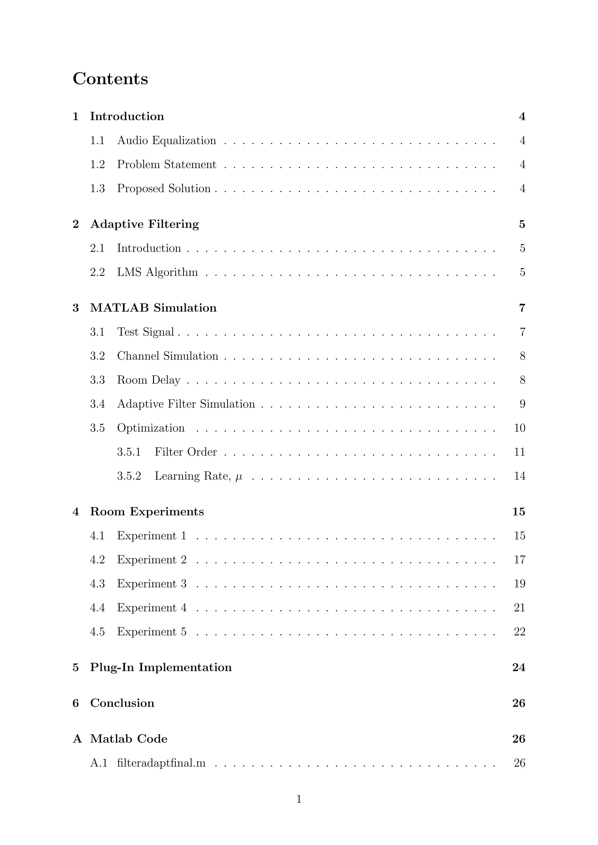Contents
1 Introduction 4
1.1 Audio Equalization . . . . . . . . . . . . . . . . . . . . . . . . . . . . . . 4
1.2 Problem Statement . . . . . . . . . . . . . . . . . . . . . . . . . . . . . . 4
1.3 Proposed Solution . . . . . . . . . . . . . . . . . . . . . . . . . . . . . . . 4
2 Adaptive Filtering 5
2.1 Introduction . . . . . . . . . . . . . . . . . . . . . . . . . . . . . . . . . . 5
2.2 LMS Algorithm . . . . . . . . . . . . . . . . . . . . . . . . . . . . . . . . 5
3 MATLAB Simulation 7
3.1 Test Signal . . . . . . . . . . . . . . . . . . . . . . . . . . . . . . . . . . . 7
3.2 Channel Simulation . . . . . . . . . . . . . . . . . . . . . . . . . . . . . . 8
3.3 Room Delay . . . . . . . . . . . . . . . . . . . . . . . . . . . . . . . . . . 8
3.4 Adaptive Filter Simulation . . . . . . . . . . . . . . . . . . . . . . . . . . 9
3.5 Optimization . . . . . . . . . . . . . . . . . . . . . . . . . . . . . . . . . 10
3.5.1 Filter Order . . . . . . . . . . . . . . . . . . . . . . . . . . . . . . 11
3.5.2 Learning Rate, µ . . . . . . . . . . . . . . . . . . . . . . . . . . . 14
4 Room Experiments 15
4.1 Experiment 1 . . . . . . . . . . . . . . . . . . . . . . . . . . . . . . . . . 15
4.2 Experiment 2 . . . . . . . . . . . . . . . . . . . . . . . . . . . . . . . . . 17
4.3 Experiment 3 . . . . . . . . . . . . . . . . . . . . . . . . . . . . . . . . . 19
4.4 Experiment 4 . . . . . . . . . . . . . . . . . . . . . . . . . . . . . . . . . 21
4.5 Experiment 5 . . . . . . . . . . . . . . . . . . . . . . . . . . . . . . . . . 22
5 Plug-In Implementation 24
6 Conclusion 26
A Matlab Code 26
A.1 ﬁlteradaptﬁnal.m . . . . . . . . . . . . . . . . . . . . . . . . . . . . . . . 26
1
 