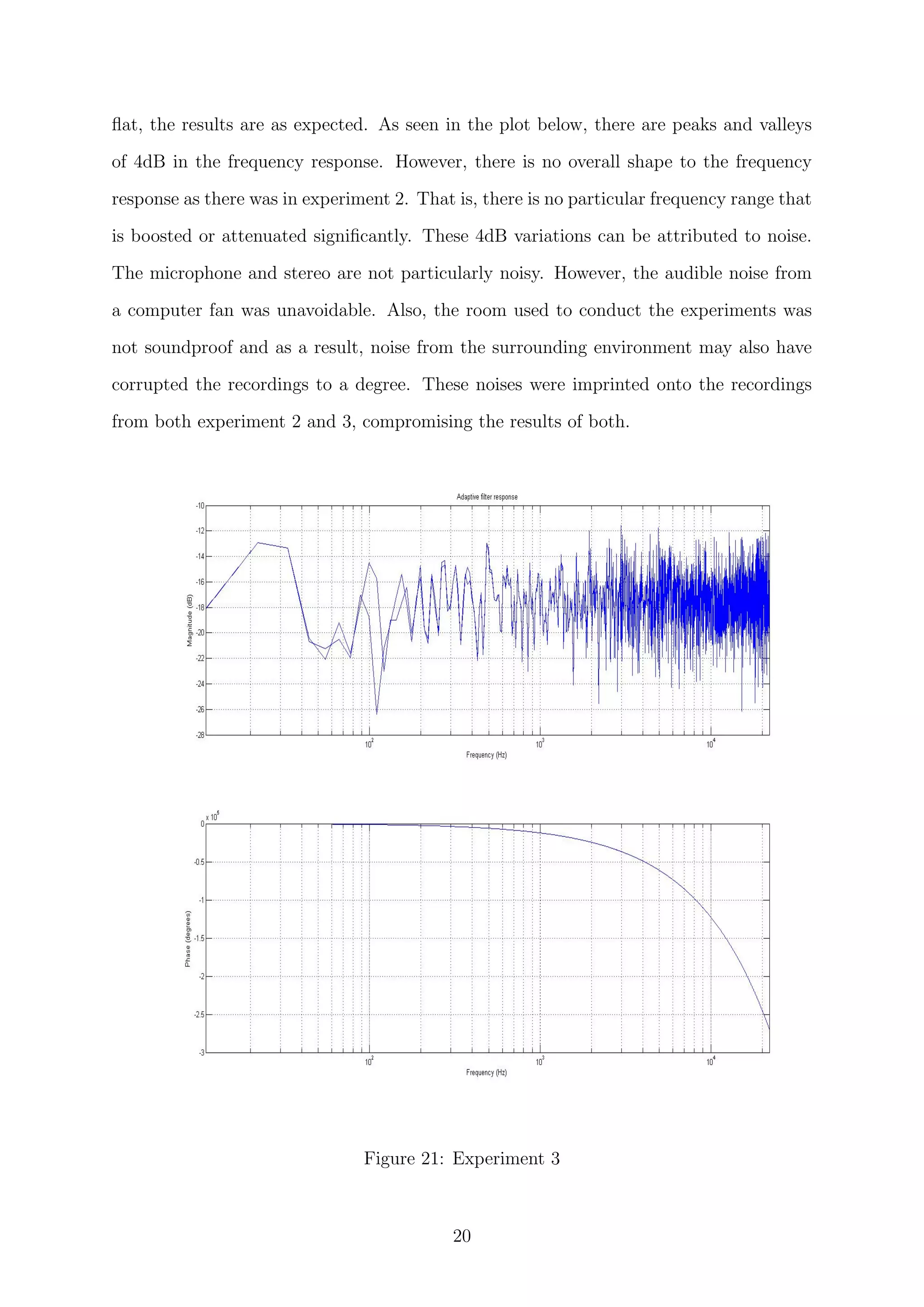 ﬂat, the results are as expected. As seen in the plot below, there are peaks and valleys
of 4dB in the frequency response. However, there is no overall shape to the frequency
response as there was in experiment 2. That is, there is no particular frequency range that
is boosted or attenuated signiﬁcantly. These 4dB variations can be attributed to noise.
The microphone and stereo are not particularly noisy. However, the audible noise from
a computer fan was unavoidable. Also, the room used to conduct the experiments was
not soundproof and as a result, noise from the surrounding environment may also have
corrupted the recordings to a degree. These noises were imprinted onto the recordings
from both experiment 2 and 3, compromising the results of both.
Figure 21: Experiment 3
20
 
