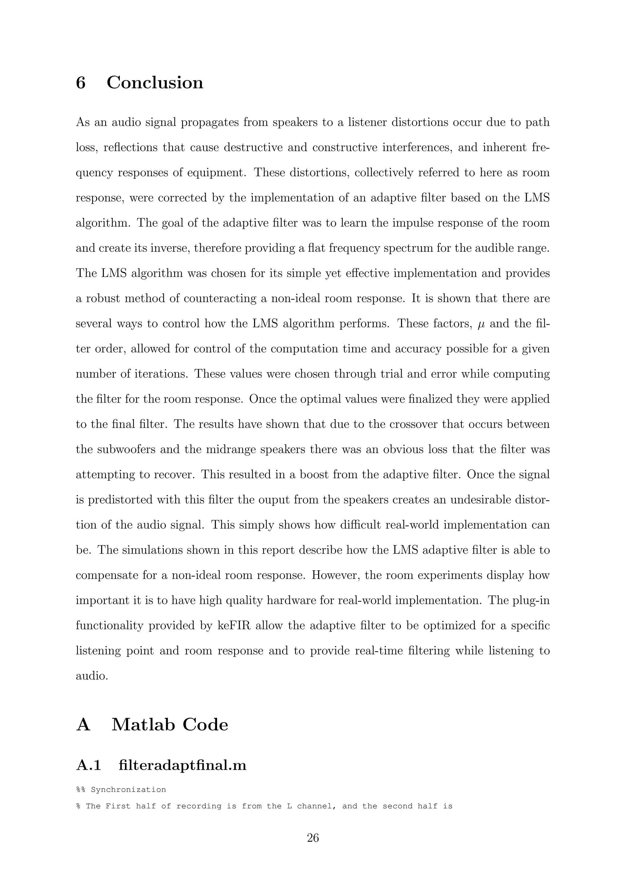 6 Conclusion
As an audio signal propagates from speakers to a listener distortions occur due to path
loss, reﬂections that cause destructive and constructive interferences, and inherent fre-
quency responses of equipment. These distortions, collectively referred to here as room
response, were corrected by the implementation of an adaptive ﬁlter based on the LMS
algorithm. The goal of the adaptive ﬁlter was to learn the impulse response of the room
and create its inverse, therefore providing a ﬂat frequency spectrum for the audible range.
The LMS algorithm was chosen for its simple yet eﬀective implementation and provides
a robust method of counteracting a non-ideal room response. It is shown that there are
several ways to control how the LMS algorithm performs. These factors, µ and the ﬁl-
ter order, allowed for control of the computation time and accuracy possible for a given
number of iterations. These values were chosen through trial and error while computing
the ﬁlter for the room response. Once the optimal values were ﬁnalized they were applied
to the ﬁnal ﬁlter. The results have shown that due to the crossover that occurs between
the subwoofers and the midrange speakers there was an obvious loss that the ﬁlter was
attempting to recover. This resulted in a boost from the adaptive ﬁlter. Once the signal
is predistorted with this ﬁlter the ouput from the speakers creates an undesirable distor-
tion of the audio signal. This simply shows how diﬃcult real-world implementation can
be. The simulations shown in this report describe how the LMS adaptive ﬁlter is able to
compensate for a non-ideal room response. However, the room experiments display how
important it is to have high quality hardware for real-world implementation. The plug-in
functionality provided by keFIR allow the adaptive ﬁlter to be optimized for a speciﬁc
listening point and room response and to provide real-time ﬁltering while listening to
audio.
A Matlab Code
A.1 ﬁlteradaptﬁnal.m
%% Synchronization
% The First half of recording is from the L channel, and the second half is
26
 