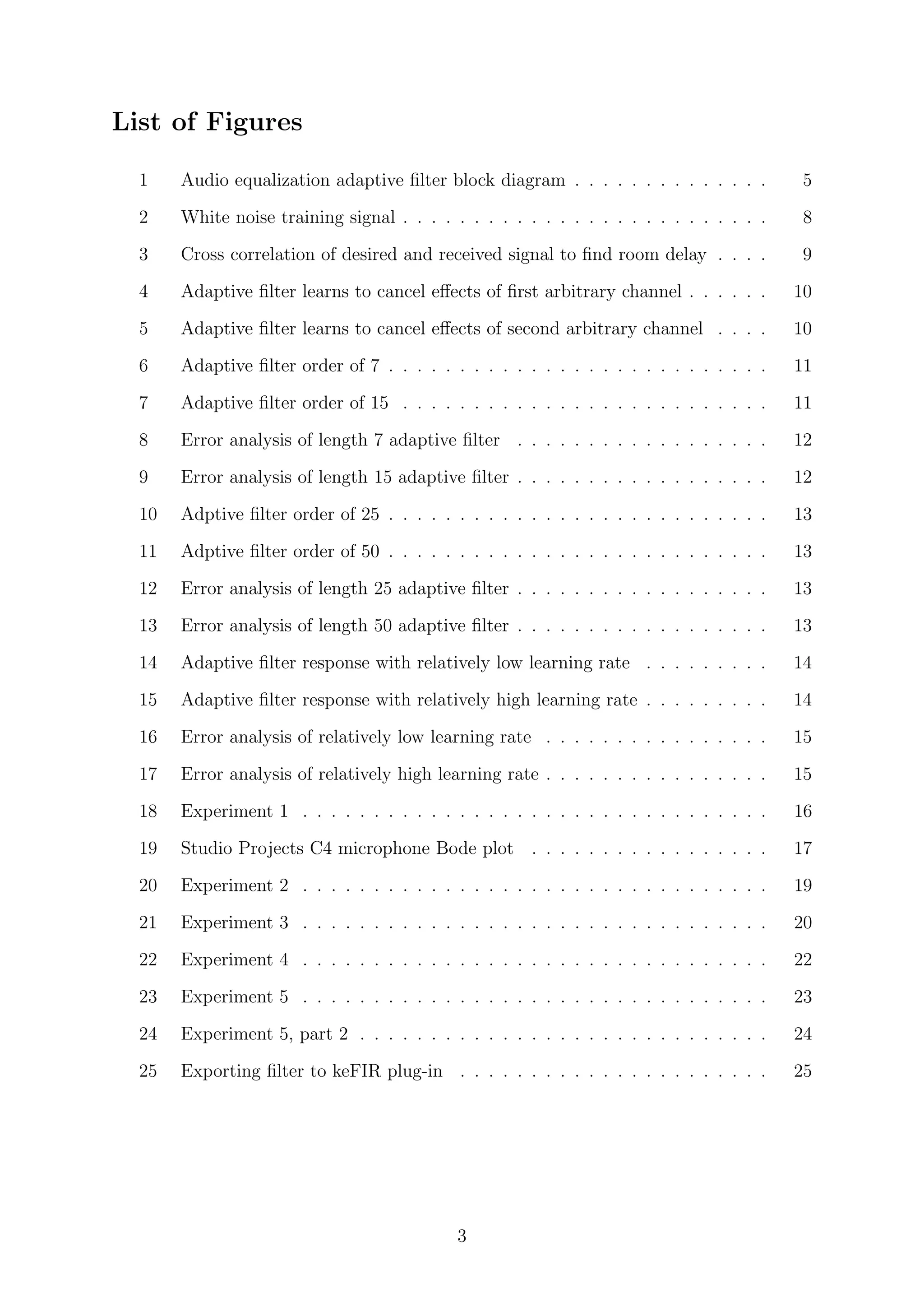 List of Figures
1 Audio equalization adaptive ﬁlter block diagram . . . . . . . . . . . . . . 5
2 White noise training signal . . . . . . . . . . . . . . . . . . . . . . . . . . 8
3 Cross correlation of desired and received signal to ﬁnd room delay . . . . 9
4 Adaptive ﬁlter learns to cancel eﬀects of ﬁrst arbitrary channel . . . . . . 10
5 Adaptive ﬁlter learns to cancel eﬀects of second arbitrary channel . . . . 10
6 Adaptive ﬁlter order of 7 . . . . . . . . . . . . . . . . . . . . . . . . . . . 11
7 Adaptive ﬁlter order of 15 . . . . . . . . . . . . . . . . . . . . . . . . . . 11
8 Error analysis of length 7 adaptive ﬁlter . . . . . . . . . . . . . . . . . . 12
9 Error analysis of length 15 adaptive ﬁlter . . . . . . . . . . . . . . . . . . 12
10 Adptive ﬁlter order of 25 . . . . . . . . . . . . . . . . . . . . . . . . . . . 13
11 Adptive ﬁlter order of 50 . . . . . . . . . . . . . . . . . . . . . . . . . . . 13
12 Error analysis of length 25 adaptive ﬁlter . . . . . . . . . . . . . . . . . . 13
13 Error analysis of length 50 adaptive ﬁlter . . . . . . . . . . . . . . . . . . 13
14 Adaptive ﬁlter response with relatively low learning rate . . . . . . . . . 14
15 Adaptive ﬁlter response with relatively high learning rate . . . . . . . . . 14
16 Error analysis of relatively low learning rate . . . . . . . . . . . . . . . . 15
17 Error analysis of relatively high learning rate . . . . . . . . . . . . . . . . 15
18 Experiment 1 . . . . . . . . . . . . . . . . . . . . . . . . . . . . . . . . . 16
19 Studio Projects C4 microphone Bode plot . . . . . . . . . . . . . . . . . 17
20 Experiment 2 . . . . . . . . . . . . . . . . . . . . . . . . . . . . . . . . . 19
21 Experiment 3 . . . . . . . . . . . . . . . . . . . . . . . . . . . . . . . . . 20
22 Experiment 4 . . . . . . . . . . . . . . . . . . . . . . . . . . . . . . . . . 22
23 Experiment 5 . . . . . . . . . . . . . . . . . . . . . . . . . . . . . . . . . 23
24 Experiment 5, part 2 . . . . . . . . . . . . . . . . . . . . . . . . . . . . . 24
25 Exporting ﬁlter to keFIR plug-in . . . . . . . . . . . . . . . . . . . . . . 25
3
 