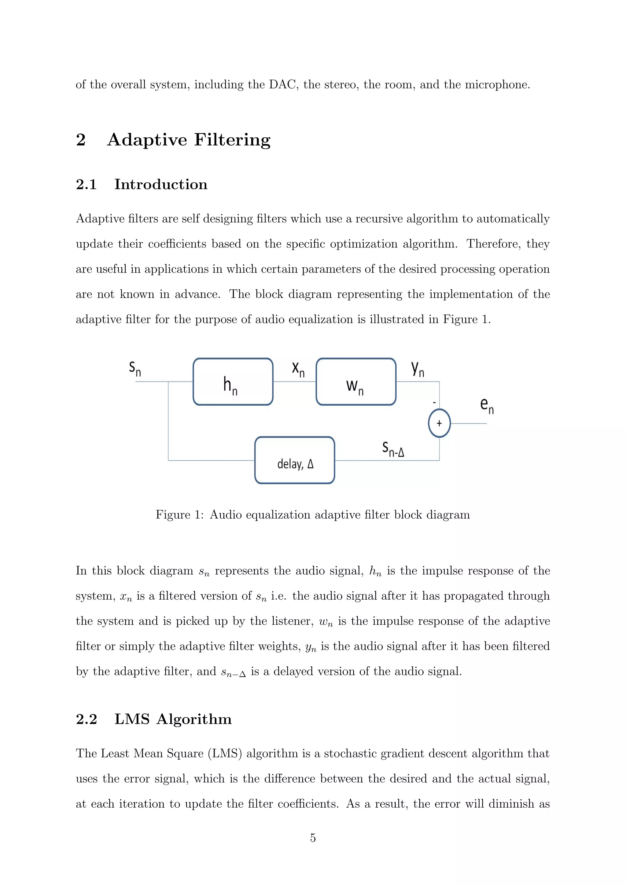 of the overall system, including the DAC, the stereo, the room, and the microphone.
2 Adaptive Filtering
2.1 Introduction
Adaptive ﬁlters are self designing ﬁlters which use a recursive algorithm to automatically
update their coeﬃcients based on the speciﬁc optimization algorithm. Therefore, they
are useful in applications in which certain parameters of the desired processing operation
are not known in advance. The block diagram representing the implementation of the
adaptive ﬁlter for the purpose of audio equalization is illustrated in Figure 1.
Figure 1: Audio equalization adaptive ﬁlter block diagram
In this block diagram sn represents the audio signal, hn is the impulse response of the
system, xn is a ﬁltered version of sn i.e. the audio signal after it has propagated through
the system and is picked up by the listener, wn is the impulse response of the adaptive
ﬁlter or simply the adaptive ﬁlter weights, yn is the audio signal after it has been ﬁltered
by the adaptive ﬁlter, and sn−∆ is a delayed version of the audio signal.
2.2 LMS Algorithm
The Least Mean Square (LMS) algorithm is a stochastic gradient descent algorithm that
uses the error signal, which is the diﬀerence between the desired and the actual signal,
at each iteration to update the ﬁlter coeﬃcients. As a result, the error will diminish as
5
 