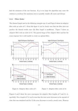 ﬁnd the minimum of the cost function. If µ is too large the algorithm may cause the
solution to overshoot the minimum error or possibly wander oﬀ course and diverge.
3.5.1 Filter Order
The channel length used in the following examples was 11 and Figure 6 shows an adaptive
ﬁlter with an order of 7. From this ﬁgure it can be clearly seen that the ﬁlter does not
produce the desired results since the ﬁlter length is insuﬃcient. Figure 7 shows an
adaptive ﬁlter with an order of 15. The general shape of the adaptive ﬁlter matches the
room response but is still unable to create an optimal ﬁlter.
Figure 6: Adaptive ﬁlter order of 7 Figure 7: Adaptive ﬁlter order of 15
Figures 8 and 9 show the error convergence for adaptive ﬁlter lengths of 7 and 15, re-
spectfully. For a length of 7 it can be seen that the error never decreases in the amount of
time that was simulated and for 15 the error decreases to reach a steady state. However
11
 