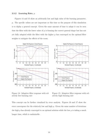 3.5.2 Learning Rate, µ
Figures 14 and 15 show an arbitrarily low and high value of the learning parameter,
µ. The speciﬁc values are not important at this time as the purpose of this simulation
is to diplay a general concept. Given the same amount of time to adapt it can be seen
that the ﬁlter with the lower value of µ is forming the correct general shape but has not
yet fully adapted while the ﬁlter with the higher µ has converged on the optimal ﬁlter
weights to mitigate the eﬀects of the room.
Figure 14: Adaptive ﬁlter response with rel-
atively low learning rate
Figure 15: Adaptive ﬁlter response with rel-
atively high learning rate
This concept can be further visualized by error analysis. Figures 16 and 17 show the
error convergence for the relatively low and high µ. Given the same number of iterations
the high µ has already converged to an optimal solution while the low µ is taking a much
longer time, which is undesirable.
14
 