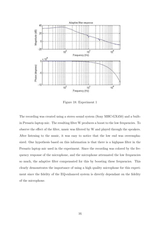 Figure 18: Experiment 1
The recording was created using a stereo sound system (Sony MHC-GX450) and a built-
in Presario laptop mic. The resulting ﬁlter W produces a boost to the low frequencies. To
observe the eﬀect of the ﬁlter, music was ﬁltered by W and played through the speakers.
After listening to the music, it was easy to notice that the low end was overempha-
sized. One hypothesis based on this information is that there is a highpass ﬁlter in the
Presario laptop mic used in the experiment. Since the recording was colored by the fre-
quency response of the microphone, and the microphone attenuated the low frequencies
so much, the adaptive ﬁlter compensated for this by boosting these frequencies. This
clearly demonstrates the importance of using a high quality microphone for this experi-
ment since the ﬁdelity of the EQ-enhanced system is directly dependant on the ﬁdelity
of the microphone.
16
 