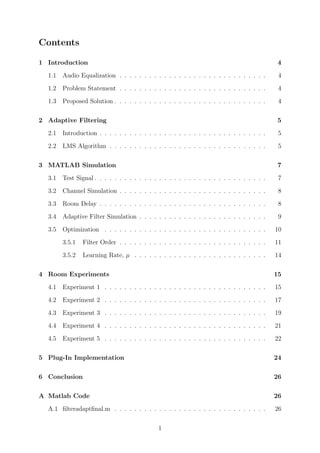 Contents
1 Introduction 4
1.1 Audio Equalization . . . . . . . . . . . . . . . . . . . . . . . . . . . . . . 4
1.2 Problem Statement . . . . . . . . . . . . . . . . . . . . . . . . . . . . . . 4
1.3 Proposed Solution . . . . . . . . . . . . . . . . . . . . . . . . . . . . . . . 4
2 Adaptive Filtering 5
2.1 Introduction . . . . . . . . . . . . . . . . . . . . . . . . . . . . . . . . . . 5
2.2 LMS Algorithm . . . . . . . . . . . . . . . . . . . . . . . . . . . . . . . . 5
3 MATLAB Simulation 7
3.1 Test Signal . . . . . . . . . . . . . . . . . . . . . . . . . . . . . . . . . . . 7
3.2 Channel Simulation . . . . . . . . . . . . . . . . . . . . . . . . . . . . . . 8
3.3 Room Delay . . . . . . . . . . . . . . . . . . . . . . . . . . . . . . . . . . 8
3.4 Adaptive Filter Simulation . . . . . . . . . . . . . . . . . . . . . . . . . . 9
3.5 Optimization . . . . . . . . . . . . . . . . . . . . . . . . . . . . . . . . . 10
3.5.1 Filter Order . . . . . . . . . . . . . . . . . . . . . . . . . . . . . . 11
3.5.2 Learning Rate, µ . . . . . . . . . . . . . . . . . . . . . . . . . . . 14
4 Room Experiments 15
4.1 Experiment 1 . . . . . . . . . . . . . . . . . . . . . . . . . . . . . . . . . 15
4.2 Experiment 2 . . . . . . . . . . . . . . . . . . . . . . . . . . . . . . . . . 17
4.3 Experiment 3 . . . . . . . . . . . . . . . . . . . . . . . . . . . . . . . . . 19
4.4 Experiment 4 . . . . . . . . . . . . . . . . . . . . . . . . . . . . . . . . . 21
4.5 Experiment 5 . . . . . . . . . . . . . . . . . . . . . . . . . . . . . . . . . 22
5 Plug-In Implementation 24
6 Conclusion 26
A Matlab Code 26
A.1 ﬁlteradaptﬁnal.m . . . . . . . . . . . . . . . . . . . . . . . . . . . . . . . 26
1
 