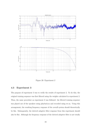 Figure 20: Experiment 2
4.3 Experiment 3
The purpose of experiment 3 was to verify the results of experiment 2. To do this, the
original training sequence was ﬁrst ﬁltered using the weights calculated in experiment 2.
Then, the same procedure as experiment 2 was followed: the ﬁltered training sequence
was played out of the speakers using playback.m and recorded using rec.m. Using this
arrangement, the resulting frequency response of the overall system should theoretically
be ﬂat. Subsequently, the derived adaptive ﬁlter response from this experiment should
also be ﬂat. Although the frequency response of the derived adaptive ﬁlter is not totally
19
 
