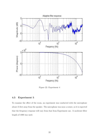 Figure 22: Experiment 4
4.5 Experiment 5
To examine the eﬀect of the room, an experiment was conducted with the microphone
about 15 feet away from the speaker. The microphone was near a corner, so it is expected
that the frequency response will vary from that from Experiment one. A moderate ﬁlter
length of 1000 was used.
22
 
