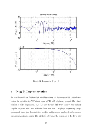 Figure 24: Experiment 5, part 2
5 Plug-In Implementation
To provide additional functionality, the ﬁlter created by ﬁlteradapt.m can be easily ex-
ported for use with a free VST plugin called keFIR. VST plugins are supported by a large
number of audio applications. KeFIR is zero latency, FIR ﬁlter based on user deﬁned
impulse responses which can be loaded from .wav ﬁles. The plugin supports up to ap-
proximately thirty-two thousand ﬁlter weights, and includes a number of useful features
such as mix, gain and length. The mix knob determines the proportion of the dry or wet
24
 