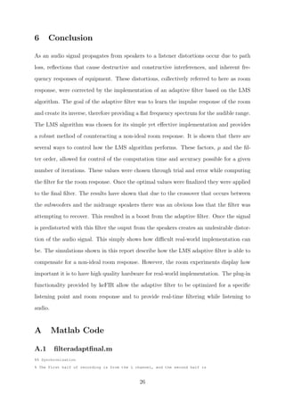 6 Conclusion
As an audio signal propagates from speakers to a listener distortions occur due to path
loss, reﬂections that cause destructive and constructive interferences, and inherent fre-
quency responses of equipment. These distortions, collectively referred to here as room
response, were corrected by the implementation of an adaptive ﬁlter based on the LMS
algorithm. The goal of the adaptive ﬁlter was to learn the impulse response of the room
and create its inverse, therefore providing a ﬂat frequency spectrum for the audible range.
The LMS algorithm was chosen for its simple yet eﬀective implementation and provides
a robust method of counteracting a non-ideal room response. It is shown that there are
several ways to control how the LMS algorithm performs. These factors, µ and the ﬁl-
ter order, allowed for control of the computation time and accuracy possible for a given
number of iterations. These values were chosen through trial and error while computing
the ﬁlter for the room response. Once the optimal values were ﬁnalized they were applied
to the ﬁnal ﬁlter. The results have shown that due to the crossover that occurs between
the subwoofers and the midrange speakers there was an obvious loss that the ﬁlter was
attempting to recover. This resulted in a boost from the adaptive ﬁlter. Once the signal
is predistorted with this ﬁlter the ouput from the speakers creates an undesirable distor-
tion of the audio signal. This simply shows how diﬃcult real-world implementation can
be. The simulations shown in this report describe how the LMS adaptive ﬁlter is able to
compensate for a non-ideal room response. However, the room experiments display how
important it is to have high quality hardware for real-world implementation. The plug-in
functionality provided by keFIR allow the adaptive ﬁlter to be optimized for a speciﬁc
listening point and room response and to provide real-time ﬁltering while listening to
audio.
A Matlab Code
A.1 ﬁlteradaptﬁnal.m
%% Synchronization
% The First half of recording is from the L channel, and the second half is
26
 