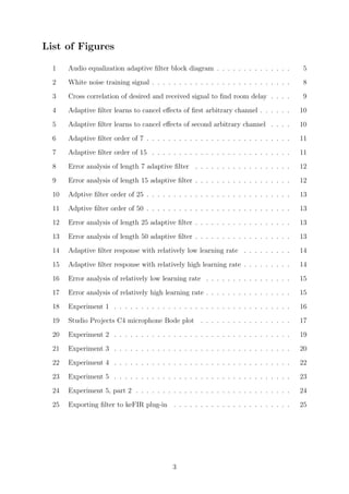 List of Figures
1 Audio equalization adaptive ﬁlter block diagram . . . . . . . . . . . . . . 5
2 White noise training signal . . . . . . . . . . . . . . . . . . . . . . . . . . 8
3 Cross correlation of desired and received signal to ﬁnd room delay . . . . 9
4 Adaptive ﬁlter learns to cancel eﬀects of ﬁrst arbitrary channel . . . . . . 10
5 Adaptive ﬁlter learns to cancel eﬀects of second arbitrary channel . . . . 10
6 Adaptive ﬁlter order of 7 . . . . . . . . . . . . . . . . . . . . . . . . . . . 11
7 Adaptive ﬁlter order of 15 . . . . . . . . . . . . . . . . . . . . . . . . . . 11
8 Error analysis of length 7 adaptive ﬁlter . . . . . . . . . . . . . . . . . . 12
9 Error analysis of length 15 adaptive ﬁlter . . . . . . . . . . . . . . . . . . 12
10 Adptive ﬁlter order of 25 . . . . . . . . . . . . . . . . . . . . . . . . . . . 13
11 Adptive ﬁlter order of 50 . . . . . . . . . . . . . . . . . . . . . . . . . . . 13
12 Error analysis of length 25 adaptive ﬁlter . . . . . . . . . . . . . . . . . . 13
13 Error analysis of length 50 adaptive ﬁlter . . . . . . . . . . . . . . . . . . 13
14 Adaptive ﬁlter response with relatively low learning rate . . . . . . . . . 14
15 Adaptive ﬁlter response with relatively high learning rate . . . . . . . . . 14
16 Error analysis of relatively low learning rate . . . . . . . . . . . . . . . . 15
17 Error analysis of relatively high learning rate . . . . . . . . . . . . . . . . 15
18 Experiment 1 . . . . . . . . . . . . . . . . . . . . . . . . . . . . . . . . . 16
19 Studio Projects C4 microphone Bode plot . . . . . . . . . . . . . . . . . 17
20 Experiment 2 . . . . . . . . . . . . . . . . . . . . . . . . . . . . . . . . . 19
21 Experiment 3 . . . . . . . . . . . . . . . . . . . . . . . . . . . . . . . . . 20
22 Experiment 4 . . . . . . . . . . . . . . . . . . . . . . . . . . . . . . . . . 22
23 Experiment 5 . . . . . . . . . . . . . . . . . . . . . . . . . . . . . . . . . 23
24 Experiment 5, part 2 . . . . . . . . . . . . . . . . . . . . . . . . . . . . . 24
25 Exporting ﬁlter to keFIR plug-in . . . . . . . . . . . . . . . . . . . . . . 25
3
 