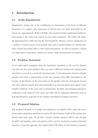 1 Introduction
1.1 Audio Equalization
Equalization, simply put, is the ampliﬁcation or attenuation of the levels of diﬀerent
frequencies in a signal. The frequencies of interest here are those detectable by the
human ear, approximately 20 Hz to 20 kHz. An example of audio equalization familiar to
most people is the treble/bass control on most audio equipment. The treble will adjust
the high frequencies while the bass the low frequencies. However, precise equalization of
a speaker or sound system is not possible with such a limited number of controls since
these controls necessarily aﬀect a wide band of frequencies. In order to equalize a system
to a high degree of precision, control over narrow ranges of frequencies is required.
1.2 Problem Statement
As an audio signal propagates from the transmitter (speakers) to the receiver (human
ear) there are four main problems that can cause a diﬀerence between the original signal
and what is received at a particular listening point: 1) the interaction between multiple
speakers will cause a superposition of the two responses that diﬀer depending on the
location of the listener, 2) the interaction of the speaker with the environment (room)
will cause reﬂected signals that will acoustically sum with the direct path signal, 3) the
variable conditions of the room such as temperature, humidity, and changing absorption
coeﬃcients of the objects in the room and walls and 4) equipment distortions such as
non-ideal frequency responses of the speakers and digital-to-analog converters.
1.3 Proposed Solution
The proposed solution is to design and implement an adaptive ﬁlter using the least-
mean-square adaptation algorithm to correct for the frequency bands of the system that
deviate from unity gain. To do this, a known training sequence will be sent through
the DAC and speakers, and a microphone will be used to record the resultant distorted
sequence. Using this approach, the adaptive ﬁlter will adjust for the frequency response
4
 