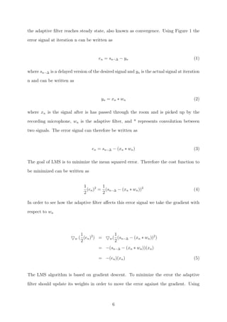 the adaptive ﬁlter reaches steady state, also known as convergence. Using Figure 1 the
error signal at iteration n can be written as
en = sn−∆ − yn (1)
where sn−∆ is a delayed version of the desired signal and yn is the actual signal at iteration
n and can be written as
yn = xn ∗ wn (2)
where xn is the signal after is has passed through the room and is picked up by the
recording microphone, wn is the adaptive ﬁlter, and * represents convolution between
two signals. The error signal can therefore be written as
en = sn−∆ − (xn ∗ wn) (3)
The goal of LMS is to minimize the mean squared error. Therefore the cost function to
be minimized can be written as
1
2
(en)2
=
1
2
(sn−∆ − (xn ∗ wn))2
(4)
In order to see how the adaptive ﬁlter aﬀects this error signal we take the gradient with
respect to wn
w (
1
2
(en)2
) = w(
1
2
(sn−∆ − (xn ∗ wn))2
)
= −(sn−∆ − (xn ∗ wn))(xn)
= −(en)(xn) (5)
The LMS algorithm is based on gradient descent. To minimize the error the adaptive
ﬁlter should update its weights in order to move the error against the gradient. Using
6
 