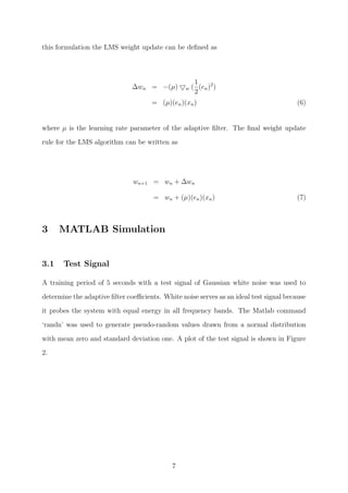 this formulation the LMS weight update can be deﬁned as
∆wn = −(µ) w (
1
2
(en)2
)
= (µ)(en)(xn) (6)
where µ is the learning rate parameter of the adaptive ﬁlter. The ﬁnal weight update
rule for the LMS algorithm can be written as
wn+1 = wn + ∆wn
= wn + (µ)(en)(xn) (7)
3 MATLAB Simulation
3.1 Test Signal
A training period of 5 seconds with a test signal of Gaussian white noise was used to
determine the adaptive ﬁlter coeﬃcients. White noise serves as an ideal test signal because
it probes the system with equal energy in all frequency bands. The Matlab command
‘randn’ was used to generate pseudo-random values drawn from a normal distribution
with mean zero and standard deviation one. A plot of the test signal is shown in Figure
2.
7
 