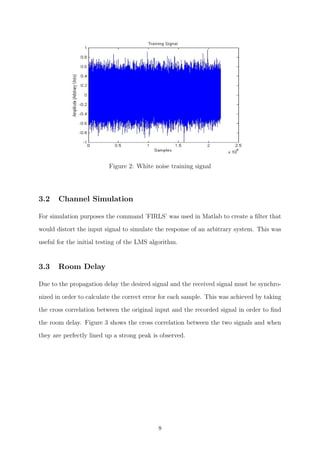 Figure 2: White noise training signal
3.2 Channel Simulation
For simulation purposes the command ’FIRLS’ was used in Matlab to create a ﬁlter that
would distort the input signal to simulate the response of an arbitrary system. This was
useful for the initial testing of the LMS algorithm.
3.3 Room Delay
Due to the propagation delay the desired signal and the received signal must be synchro-
nized in order to calculate the correct error for each sample. This was achieved by taking
the cross correlation between the original input and the recorded signal in order to ﬁnd
the room delay. Figure 3 shows the cross correlation between the two signals and when
they are perfectly lined up a strong peak is observed.
8
 