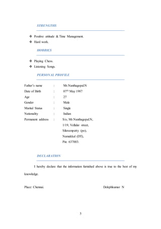 5
STRENGTHS
 Positive attitude & Time Management.
 Hard work.
HOBBIES
 Playing Chess.
 Listening Songs.
PERSONAL PROFILE
Father’s name : Mr.Nanthagopal.N
Date of Birth : 07th May 1987
Age : 27
Gender : Male
Marital Status : Single
Nationality : Indian
Permanent address : S/o, Mr.Nanthagopal.N,
1/19, Vellalar street,
Siluvampatty (po),
Namakkal (DT),
Pin: 637003.
DECLARATION
I hereby declare that the information furnished above is true to the best of my
knowledge.
Place: Chennai. Delephkumar N
 