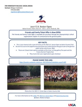 FOR IMMEDIATE RELEASE: SOCIAL MEDIA
Contact: Morgan Goldstein
978.818.6006
mgoldstein@brunoeventteam.com
2017 U.S. Senior Open
Salem Country Club | June 26 – July 2, 2016 | Peabody, MA
Friends and Family Ticket Offer Is Now OPEN
The Friends and Family Ticket Offer is available for purchase through the Championship’s allied
organizations before it’s announced to the general public.
KEY FACTS:
 This is your chance to be a part of history at the 2017 U.S. Senior Open at Salem Country Club
 Do not missouton thisopportunitytopurchase yourticketsbefore theygoonsale to the general
public at the end of June, 2016
 There are 2 (two) ticket options available at this time: a 4-day gallery flex pack and the
Francis Ouimet Trophy Club
 They must enter your organization upon checkout
For more information on the USGA, the 2017 U.S. Senior Open and Salem Country Club.
@USGA | #USSeniorOpen
Photos from the 2001 U.S. Senior Open at Salem Country Club
PLEASE SHARE THIS LINK:
https://events.cuetoems.com/usso_2017/OnlineTicketSales.aspx?l=bffl
 