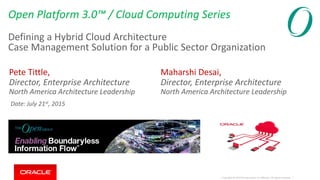 Copyright © 2014 Oracle and/or its affiliates. All rights reserved. |
Open Platform 3.0™ / Cloud Computing Series
Defining a Hybrid Cloud Architecture
Case Management Solution for a Public Sector Organization
Pete Tittle,
Director, Enterprise Architecture
North America Architecture Leadership
Maharshi Desai,
Director, Enterprise Architecture
North America Architecture Leadership
Date: July 21st, 2015
 