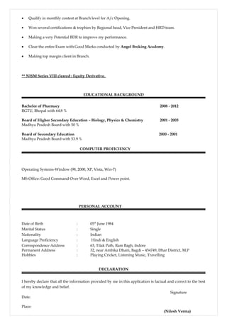 • Qualify in monthly contest at Branch level for A/c Opening.
• Won several certifications & trophies by Regional head, Vice President and HRD team.
• Making a very Potential BDR to improve my performance.
• Clear the entire Exam with Good Marks conducted by Angel Broking Academy.
• Making top margin client in Branch.
** NISM Series VIII cleared : Equity Derivative.
EDUCATIONAL BACKGROUND
Bachelor of Pharmacy 2008 - 2012
RGTU, Bhopal with 64.8 %
Board of Higher Secondary Education – Biology, Physics & Chemistry 2001 - 2003
Madhya Pradesh Board with 50 %
Board of Secondary Education 2000 - 2001
Madhya Pradesh Board with 53.9 %
COMPUTER PROFICIENCY
Operating Systems-Window (98, 2000, XP, Vista, Win-7)
MS-Office: Good Command Over Word, Excel and Power point.
PERSONAL ACCOUNT
Date of Birth : 05th
June 1984
Marital Status : Single
Nationality : Indian
Language Proficiency : Hindi & English
Correspondence Address : 63, Tilak Path, Ram Bagh, Indore
Permanent Address : 32, near Ambika Dham, Bagdi – 454749, Dhar District, M.P
Hobbies : Playing Cricket, Listening Music, Travelling
DECLARATION
I hereby declare that all the information provided by me in this application is factual and correct to the best
of my knowledge and belief.
Signature
Date:
Place:
(Nilesh Verma)
 
