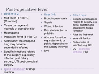 Post-operative fever
 Days 0 to 2:
 Mild fever (T <38 °C)
(Common)
 Tissue damage and
necrosis at operation site
 Haematoma
 Persistent fever (T >38 °C)
 Atelectasis: the collapsed
lung may become
secondarily infected
 Specific infections related
to the surgery, e.g. biliary
infection post biliary
surgery, UTI post-urological
surgery
 Blood transfusion or drug
reaction
 Days 3-5:
 Bronchopneumonia
 Sepsis
 Wound infection
 Drip site infection or
phlebitis
 Abscess formation,
e.g. subphrenic or
pelvic, depending on
the surgery involved
 DVT
 After 5 days:
 Specific complications
related to surgery, e.g.
bowel anastomosis
breakdown, fistula
formation
 After the first week
 Wound infection
 Distant sites of
infection, e.g. UTI
 DVT, pulmonary
embolus (PE)
 