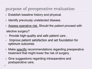 purpose of preoperative evaluation
 Establish baseline history and physical.
 Identify previously undetected disease.
 Assess operative risk. Should the patient proceed with
elective surgery?
 Provide high-quality and safe patient care .
 Improve patient satisfaction and set foundation for
optimum outcomes
 Make specific recommendations regarding preoperative
treatment that might lower the risk of surgery.
 Give suggestions regarding intraoperative and
postoperative care.
 