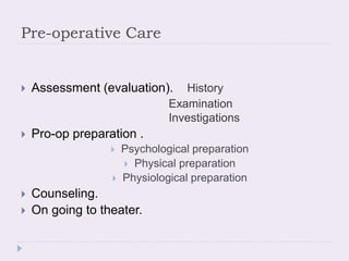 Pre-operative Care
 Assessment (evaluation). History
Examination
Investigations
 Pro-op preparation .
 Psychological preparation
 Physical preparation
 Physiological preparation
 Counseling.
 On going to theater.
 