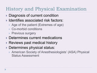 History and Physical Examination
 Diagnosis of current condition
 Identifies associated risk factors:
 Age of the patient (Extremes of age)
 Co-morbid conditions
 Previous surgery
 Determines current medications
 Reviews past medical history
 Determines physical status:
 American Society of Anesthesiologists’ (ASA) Physical
Status Assessment
 