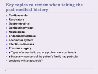 Key topics to review when taking the
past medical history
Cardiovascular
Respiratory
Gastrointestinal
Genitourinary tract
Neurological
Endocrine/metabolic
Locomotor system
Infectious diseases
Previous surgery
 ■ Types of anaesthetic and any problems encountereda
 ■ Have any members of the patient’s family had particular
 problems with anaesthesia?
 