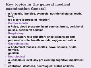 Key topics in the general medical
examination General
 ■ Anaemia, jaundice, cyanosis, nutritional status, teeth,
feet,
 leg ulcers (sources of infection)
 Cardiovascular
 ■ Pulse, blood pressure, heart sounds, bruits, peripheral
 pulses, peripheral oedema
 Respiratory
 ■ Respiratory rate and effort, chest expansion and
 percussion note, breath sounds, oxygen saturation
 Gastrointestinal
 ■ Abdominal masses, ascites, bowel sounds, bruits,
herniae,
 genitalia
 Neurological
 ■ Conscious level, any pre-existing cognitive impairment
or
 confusion, deafness, neurological status of limbs
 