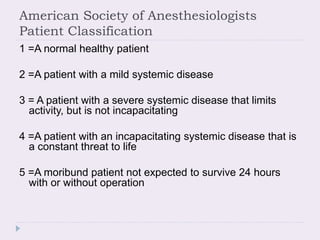 American Society of Anesthesiologists
Patient Classification
1 =A normal healthy patient
2 =A patient with a mild systemic disease
3 = A patient with a severe systemic disease that limits
activity, but is not incapacitating
4 =A patient with an incapacitating systemic disease that is
a constant threat to life
5 =A moribund patient not expected to survive 24 hours
with or without operation
 