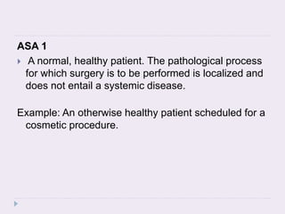 ASA 1
 A normal, healthy patient. The pathological process
for which surgery is to be performed is localized and
does not entail a systemic disease.
Example: An otherwise healthy patient scheduled for a
cosmetic procedure.
 