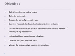 Objective :
1. Outline type ,class and grade of surgery.
2. Define the perioperative .
3. Discuses the general preoperative care .
4. Overview the anesthetic status classification and airway evaluation .
5. Discuses the common medical problems affecting a patient’s fitness for operation. (
specific pre- op Assessment )
6. Notes about inter- operative complication .
7. Discuses the post-operative care .
8. Minchin the postoperative possible complications .
 