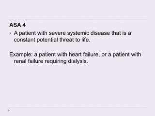 ASA 4
 A patient with severe systemic disease that is a
constant potential threat to life.
Example: a patient with heart failure, or a patient with
renal failure requiring dialysis.
 