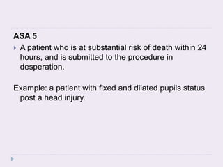 ASA 5
 A patient who is at substantial risk of death within 24
hours, and is submitted to the procedure in
desperation.
Example: a patient with fixed and dilated pupils status
post a head injury.
 