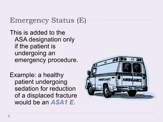 Emergency Status (E)
This is added to the
ASA designation only
if the patient is
undergoing an
emergency procedure.
Example: a healthy
patient undergoing
sedation for reduction
of a displaced fracture
would be an ASA1 E.
 