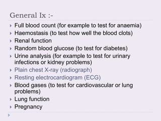 General Ix :-
 Full blood count (for example to test for anaemia)
 Haemostasis (to test how well the blood clots)
 Renal function
 Random blood glucose (to test for diabetes)
 Urine analysis (for example to test for urinary
infections or kidney problems)
 Plain chest X-ray (radiograph)
 Resting electrocardiogram (ECG)
 Blood gases (to test for cardiovascular or lung
problems)
 Lung function
 Pregnancy
 