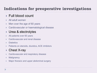 Indications for preoperative investigations
 Full blood count
 All adult women
 Men over the age of 60 years
 Cardiovascular or haematological disease
 Urea & electrolytes
 All patients over 60 years
 Cardiovascular and renal disease
 Diabetics
 Patients on steroids, diuretics, ACE inhibitors
 Chest X-ray
 Cardiovascular and respiratory disease
 Malignancy
 Major thoracic and upper abdominal surgery
 