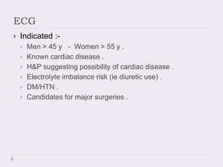 ECG
 Indicated :-
 Men > 45 y - Women > 55 y .
 Known cardiac disease .
 H&P suggesting possibility of cardiac disease .
 Electrolyte imbalance risk (ie diuretic use) .
 DM/HTN .
 Candidates for major surgeries .
 