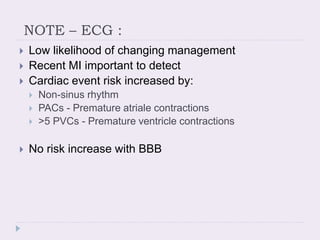 NOTE – ECG :
 Low likelihood of changing management
 Recent MI important to detect
 Cardiac event risk increased by:
 Non-sinus rhythm
 PACs - Premature atriale contractions
 >5 PVCs - Premature ventricle contractions
 No risk increase with BBB
 