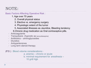 NOTE:
Basic Factors Affecting Operative Risk :
1. Age over 70 years
2. Overall physical status
3. Elective vs. emergency surgery
4. Physiologic extent of the tumor
5. Associated illnesses as Jaundice, Bleeding tendency
6.Chronic drug medication as Oral contraceptive pills.
 Anticoagulants
 Tranquilizers (hypnotic as benzodiazepine)
 Antibiotics – aminoglycosides
 Diuretics
 Antiypertensives
 Long term steroid therapy
(P.S ) : Blood volume considerations:-
a. anemia – chronic or acute
b. minimal requirement for anesthesia –
10 g/dl Hgb
 