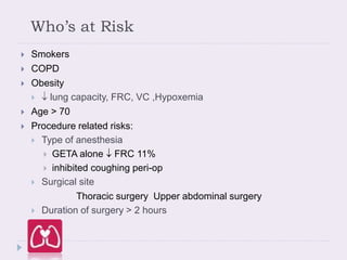Who’s at Risk
 Smokers
 COPD
 Obesity
  lung capacity, FRC, VC ,Hypoxemia
 Age > 70
 Procedure related risks:
 Type of anesthesia
 GETA alone  FRC 11%
 inhibited coughing peri-op
 Surgical site
Thoracic surgery Upper abdominal surgery
 Duration of surgery > 2 hours
 