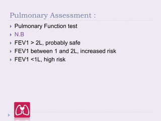 Pulmonary Assessment :
 Pulmonary Function test
 N.B
 FEV1 > 2L, probably safe
 FEV1 between 1 and 2L, increased risk
 FEV1 <1L, high risk
 