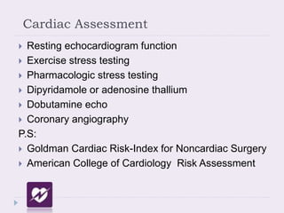 Cardiac Assessment
 Resting echocardiogram function
 Exercise stress testing
 Pharmacologic stress testing
 Dipyridamole or adenosine thallium
 Dobutamine echo
 Coronary angiography
P.S:
 Goldman Cardiac Risk-Index for Noncardiac Surgery
 American College of Cardiology Risk Assessment
 