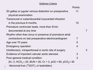 Goldman Criteria
Points
S3 gallop or jugular venous distention on preoperative 11
physical examination
Transmural or subendocardial myocardial infraction
in the previous 6 months 10
Premature ventricular beats, more than 5/min
documented at any time 7
Rhythm other than sinus or presence of premature atrial
contractions on last preoperative electrocardiogram 7
Age over 70 years 5
Emergency operation 4
Intrathoracic, intraperitoneal or aortic site of surgery 3
Evidence of important valvular aortic stenosis 3
Poor general medical condition 3
(K 3, HCO3  20, BUN > 50, Cr > 3, pO2 < 60, pCO2> 40
Abnormal liver (GOT), or bedridden)
 