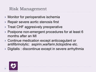Risk Management
 Monitor for perioperative ischemia
 Repair severe aortic stenosis first
 Treat CHF aggresively preoperative
 Postpone non-emergent procedures for at least 6
months after an MI
 Continue medication except anticoagulant or
antifibrinolytic: aspirin,warfarin,ticlopidine etc.
 Digitalis : discontinue except in severe arrhythmia
 