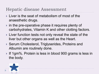 Hepatic disease Assessment
 Liver is the seat of metabolism of most of the
anaesthetic drugs.
 in the pre-operative phase it requires plenty of
carbohydrates, Vitamin K and other clotting factors.
 Liver function tests not only reveal the state of the
liver but other organs as well as the Heart.
 Serum Cholesterol, Triglyserides, Proteins and
Albumin are routinely done.
 If 1gm%. Protein is less in blood 900 grams is less in
the body.
 