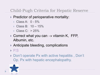 Child-Pugh Criteria for Hepatic Reserve
 Predictor of perioperative mortality:
 Class A: 0 - 5%
 Class B: 10 – 15%
 Class C: > 25%
 Correct what you can  vitamin K, FFP,
Albumin, etc.
 Anticipate bleeding, complications
 P.S
 Don’t operate Px with active hepatitis , Don’t
Op. Px with hepatic encephalopathy.
Townsend, Textbook of Surgery, 16th ed.
 
