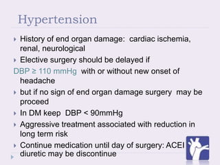 Hypertension
 History of end organ damage: cardiac ischemia,
renal, neurological
 Elective surgery should be delayed if
DBP ≥ 110 mmHg with or without new onset of
headache
 but if no sign of end organ damage surgery may be
proceed
 In DM keep DBP < 90mmHg
 Aggressive treatment associated with reduction in
long term risk
 Continue medication until day of surgery: ACEI and
diuretic may be discontinue
 